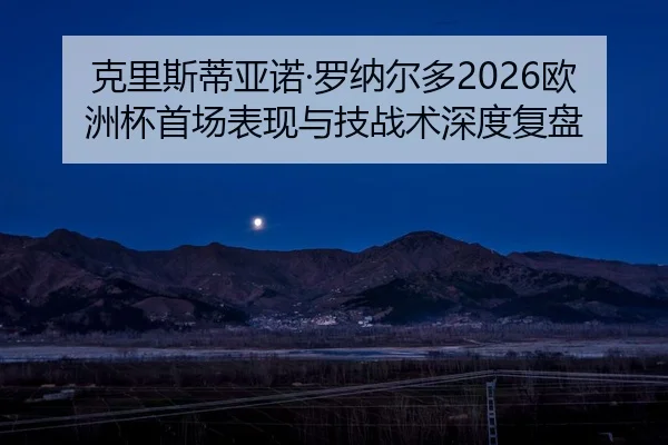 克里斯蒂亚诺·罗纳尔多2026欧洲杯首场表现与技战术深度复盘